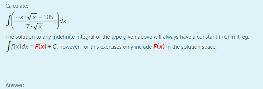 Calculate:
-x:Vx + 105
dx =
The solution to any indefinite integral of the type given above will always have a constant (+C) in it, eg.
= F(x)+ C, however, for this exercises only include F(x) in the solution space.
Answer:
