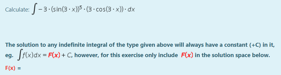 Calculate:-3. (sin(3 · x))5 · (3 · cos(3- x)) · dx
The solution to any indefinite integral of the type given above will always have a constant (+C) in it,
eg. f(x)dx = F(x)+ C, however, for this exercise only include F(x) in the solution space below.
F(x) =

