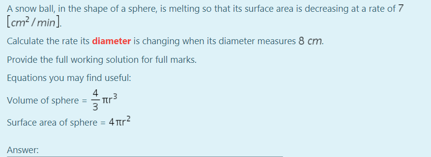 A snow ball, in the shape of a sphere, is melting so that its surface area is decreasing at a rate of 7
[cm? /min].
Calculate the rate its diameter is changing when its diameter measures 8 cm.
Provide the full working solution for full marks.
Equations you may find useful:
4
Volume of sphere
3
Surface area of sphere
4 Tr?
Answer:
