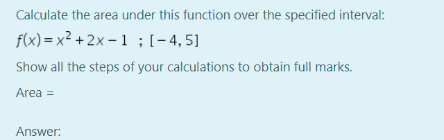 Calculate the area under this function over the specified interval:
f(x) = x² + 2x – 1 ;[-4,5]
Show all the steps of your calculations to obtain full marks.
Area =
Answer:
