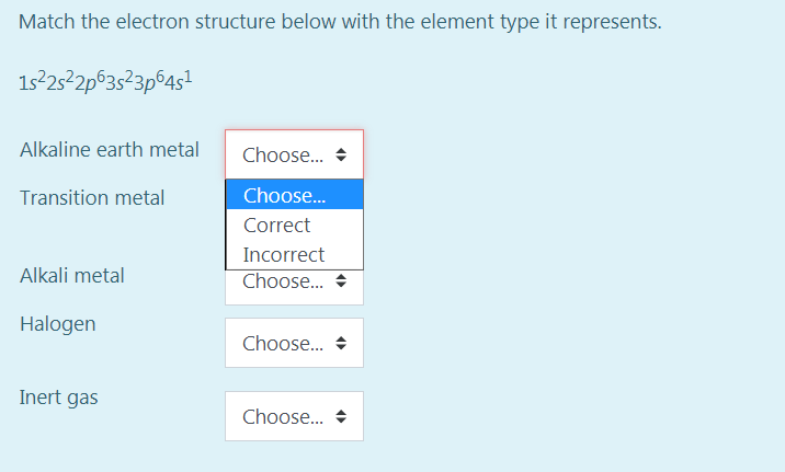 Match the electron structure below with the element type it represents.
1s25 2p°3s?3p©4s!
Alkaline earth metal
Choose.. +
Transition metal
Choose.
Correct
Incorrect
Alkali metal
Choose..
Halogen
Choose.. +
Inert gas
Choose.. +
