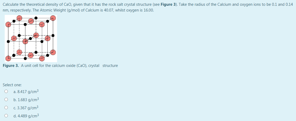 Calculate the theoretical density of Cao, given that it has the rock salt crystal structure (see Figure 3). Take the radius of the Calcium and oxygen ions to be 0.1 and 0.14
nm, respectively. The Atomic Weight (g/mol) of Calcium is 40.07, whilst oxygen is 16.00.
Figure 3. A unit cell for the calcium oxide (CaO), crystal structure
Select one:
a. 8.417 g/cm3
b. 1.683 g/cm3
c. 3.367 g/cm3
d. 4.489 g/cm3
