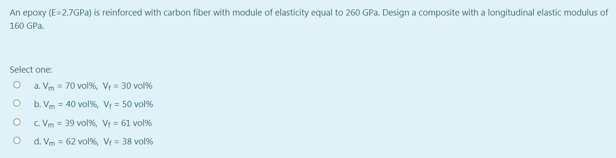 An epoxy (E=2.7GPA) is reinforced with carbon fiber with module of elasticity equal to 260 GPa. Design a composite with a longitudinal elastic modulus of
160 GPa.
Select one:
a. Vm = 70 vol%, Vf = 30 vol%
b. Vm = 40 vol%, Vf = 50 vol%
C. Vm = 39 vol%, Vf = 61 vol%
d. Vm = 62 vol%, Vf = 38 vol%
