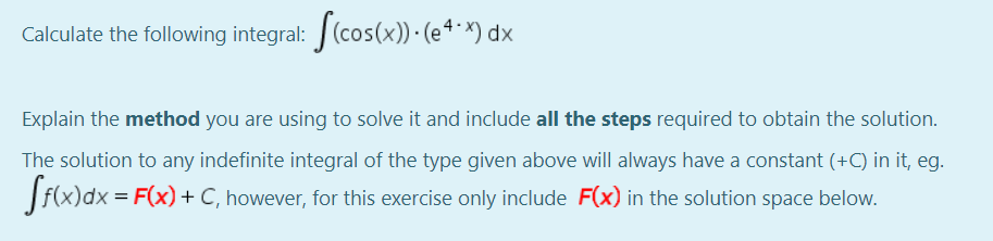 Calculate the following integral: (cos(x)) · (e ª * ×) dx
Explain the method you are using to solve it and include all the steps required to obtain the solution.
The solution to any indefinite integral of the type given above will always have a constant (+C) in it, eg.
f(x)dx = F(x) + C, however, for this exercise only include F(x) in the solution space below.
