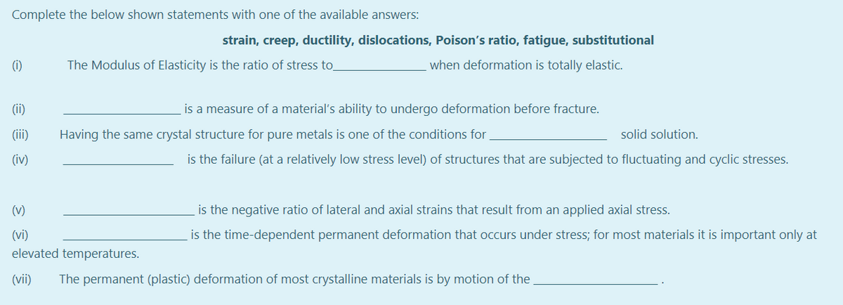 Complete the below shown statements with one of the available answers:
strain, creep, ductility, dislocations, Poison's ratio, fatigue, substitutional
(i)
The Modulus of Elasticity is the ratio of stress to
when deformation is totally elastic.
(ii)
is a measure of a material's ability to undergo deformation before fracture.
(iii)
Having the same crystal structure for pure metals is one of the conditions for,
solid solution.
(iv)
is the failure (at a relatively low stress level) of structures that are subjected to fluctuating and cyclic stresses.
(v)
is the negative ratio of lateral and axial strains that result from an applied axial stress.
(vi)
is the time-dependent permanent deformation that occurs under stress; for most materials it is important only at
elevated temperatures.
(vii)
The permanent (plastic) deformation of most crystalline materials is by motion of the,

