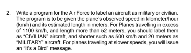 2. Write a program for the Air Force to label an aircraft as military or civilian.
The program is to be given the plane's observed speed in kilometer/hour
(km/h) and its estimated length in meters. For Planes travelling in excess
of 1100 km/h, and length more than 52 meters, you should label them
as "CIVILIAN" aircraft, and shorter such as 500 km/h and 20 meters as
"MILITARY" aircraft. For planes traveling at slower speeds, you will issue
an "It's a Bird" message.