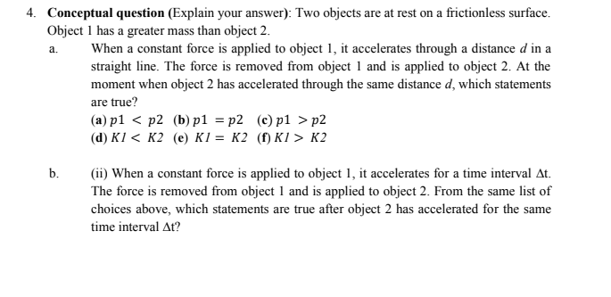 4. Conceptual question (Explain your answer): Two objects are at rest on a frictionless surface.
Object 1 has a greater mass than object 2.
a.
When a constant force is applied to object 1, it accelerates through a distance d in a
straight line. The force is removed from object 1 and is applied to object 2. At the
moment when object 2 has accelerated through the same distance d, which statements
are true?
(a) p1 < p2 (b) p1=p2 (c) p1>p2
(d) K1 K2 (e) K1 = K2 (f) K1 > K2
b.
(ii) When a constant force is applied to object 1, it accelerates for a time interval At.
The force is removed from object 1 and is applied to object 2. From the same list of
choices above, which statements are true after object 2 has accelerated for the same
time interval At?