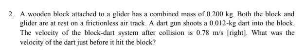 2. A wooden block attached to a glider has a combined mass of 0.200 kg. Both the block and
glider are at rest on a frictionless air track. A dart gun shoots a 0.012-kg dart into the block.
The velocity of the block-dart system after collision is 0.78 m/s [right]. What was the
velocity of the dart just before it hit the block?