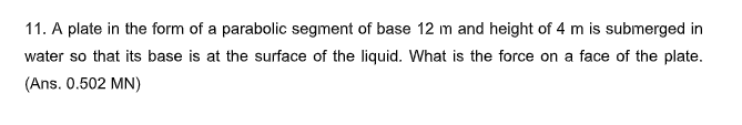 11. A plate in the form of a parabolic segment of base 12 m and height of 4 m is submerged in
water so that its base is at the surface of the liquid. What is the force on a face of the plate.
(Ans. 0.502 MN)