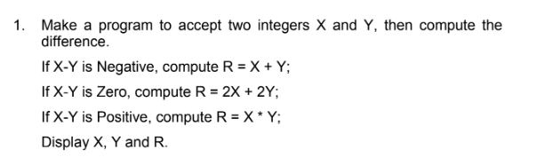 1. Make a program to accept two integers X and Y, then compute the
difference.
If X-Y is Negative, compute R = X + Y;
If X-Y is Zero, compute R = 2X + 2Y;
If X-Y is Positive, compute R = X * Y;
Display X, Y and R.