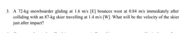 3. A 72-kg snowboarder gliding at 1.6 m/s [E] bounces west at 0.84 m/s immediately after
colliding with an 87-kg skier travelling at 1.4 m/s [W]. What will be the velocity of the skier
just after impact?