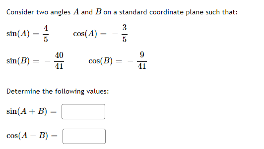 Consider two angles A and B on a standard coordinate plane such that:
4
3
sin(A)
5
cos(A)
5
40
sin(B)
cos(B)
41
41
Determine the following values:
sin(A + B) =
%3D
cos(A – B)
