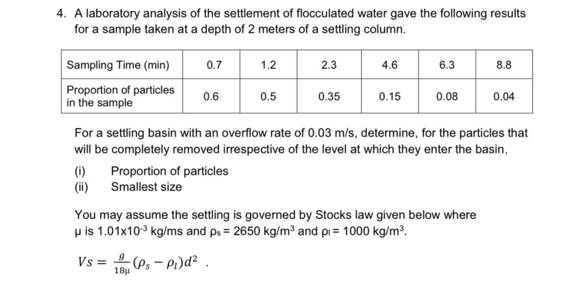 4. A laboratory analysis of the settlement of flocculated water gave the following results
for a sample taken at a depth of 2 meters of a settling column.
Sampling Time (min)
0.7
1.2
2.3
4.6
6.3
8.8
Proportion of particles
in the sample
0.6
0.5
0.35
0.15
0.08
0.04
For a settling basin with an overflow rate of 0.03 m/s, determine, for the particles that
will be completely removed irrespective of the level at which they enter the basin,
(i)
Proportion of particles
(ii)
Smallest size
You may assume the settling is governed by Stocks law given below where
p is 1.01x10-3 kg/ms and ps = 2650 kg/m3 and pi = 1000 kg/m³.
Vs =
18µ
