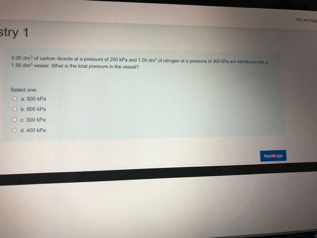 You are logg
stry 1
3.00 dm of carbon dioxide at a pressure of 200 kPa and 1.00 dm of nitrogen at a pressure of 300 kPa are introduced into a
1.50 dm3 vessel. What is the total pressure in the vessel?
Select one:
O a. 500 kPa
O b. 600 kPa
O c. 300 kPa
O d. 400 kPa
NextQage
