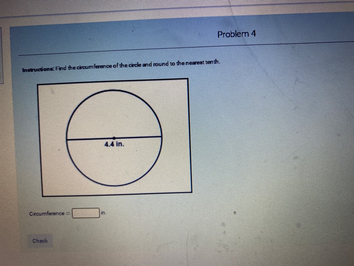 Problem 4
Instructions: Find the circumference of the circle and round to the nearest tenth.
4.4 in.
Circumference =
in
Check
