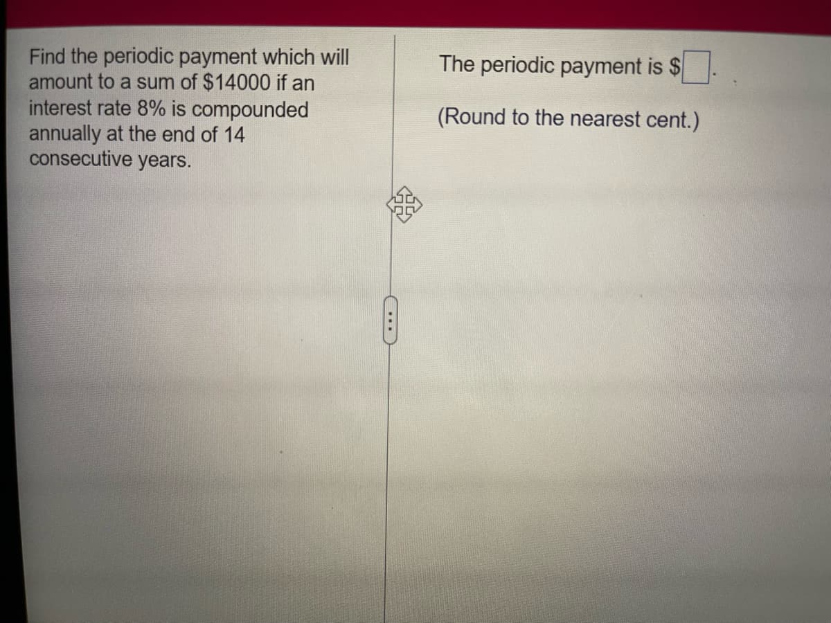 Find the periodic payment which will
amount to a sum of $14000 if an
interest rate 8% is compounded
annually at the end of 14
consecutive years.
The periodic payment is $
(Round to the nearest cent.)
