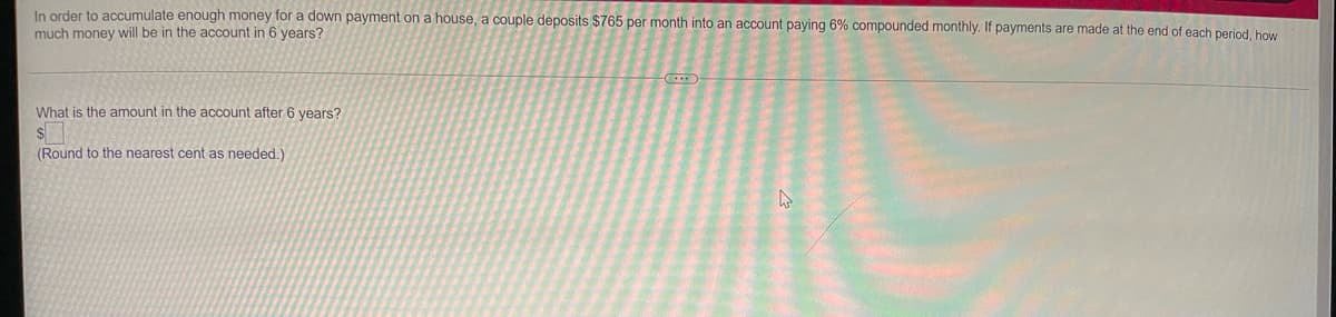 In order to accumulate enough money for a down payment on a house, a couple deposits $765 per month into an account paying 6% compounded monthly. If payments are made at the end of each period, how
much money will be in the account in 6 years?
What is the amount in the account after 6 years?
(Round to the nearest cent as needed.)
