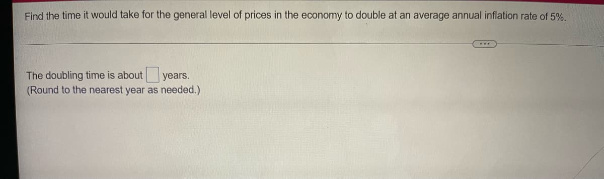 Find the time it would take for the general level of prices in the economy to double at an average annual inflation rate of 5%.
The doubling time is about years.
(Round to the nearest year as needed.)
