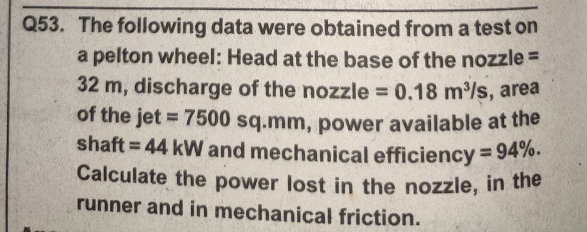 Q53. The following data were obtained from a test on
a pelton wheel: Head at the base of the nozzle =
32 m, discharge of the nozzle 0.18 m/s, area
of the jet = 7500 sq.mm, power available at the
shaft = 44 kW and mechanical efficiency = 9470.
%3D
%3D
%3D
%3D
Calculate the power lost in the nozzle, in the
runner and in mechanical friction.
