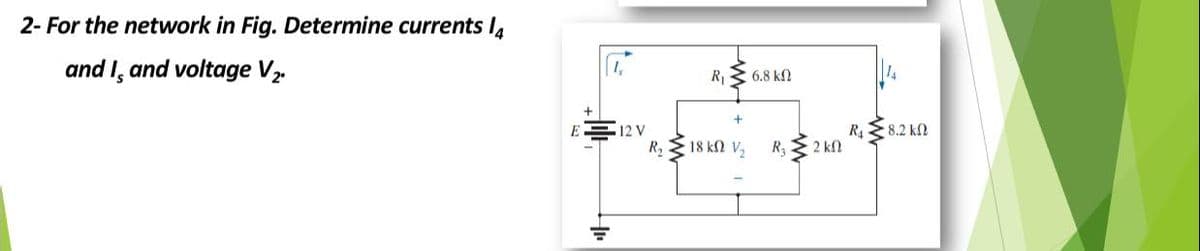 2- For the network in Fig. Determine currents I4
and I, and voltage V,
R 3 6.8 k2
12 V
R 8.2 k2
R, 18 kN V,
R3
2 k
