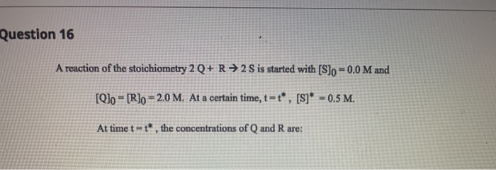 Question 16
A reaction of the stoichiometry 2 Q+ R→2$ is started with [S]o =0.0 M and
[Q]o = [R]o=2.0 M. At a certain time, t =t* , [S]* = 0.5 M.
%3D
At time t = t* , the concentrations of Q and R are:
