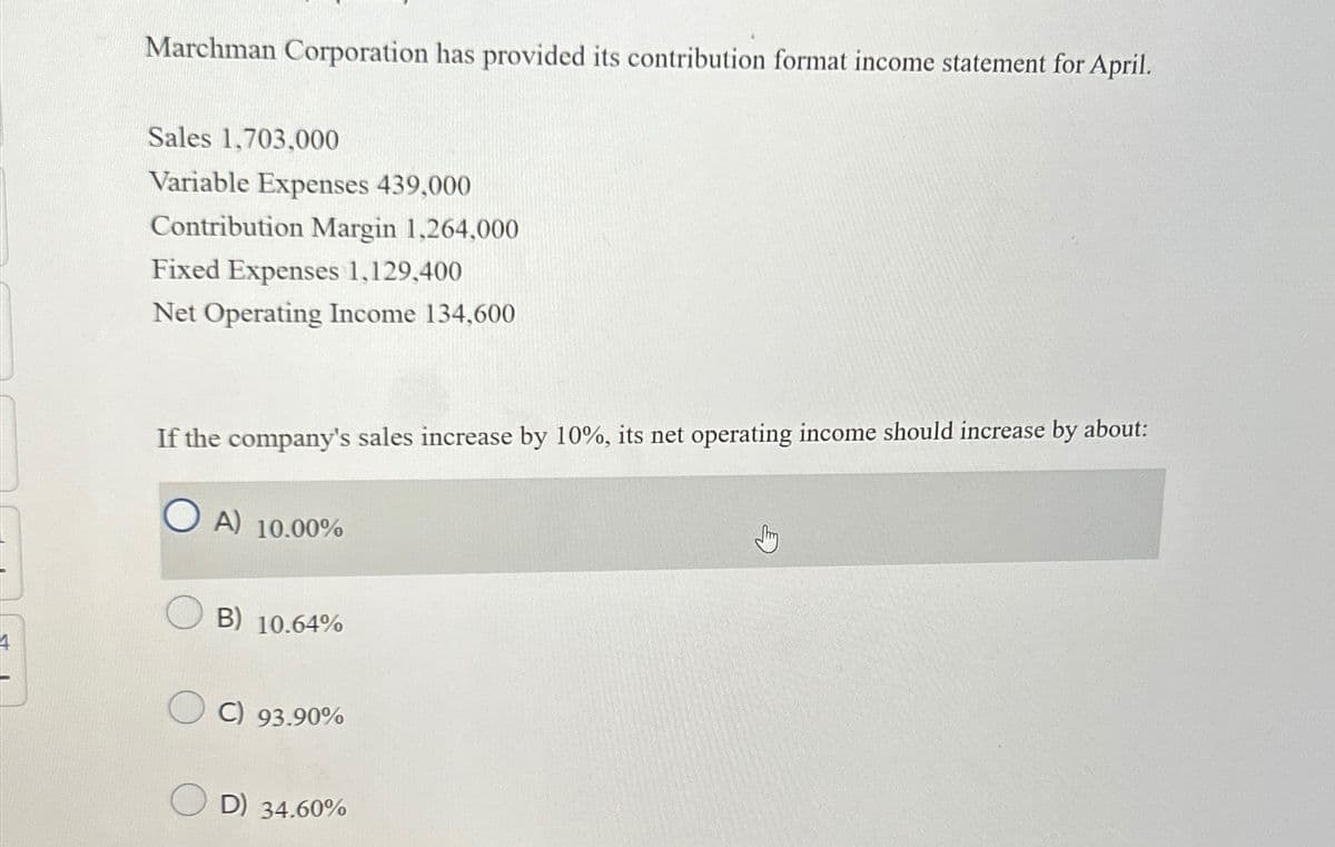 Marchman Corporation has provided its contribution format income statement for April.
Sales 1,703,000
Variable Expenses 439,000
Contribution Margin 1,264,000
Fixed Expenses 1,129,400
Net Operating Income 134,600
If the company's sales increase by 10%, its net operating income should increase by about:
OA) 10.00%
B) 10.64%
C) 93.90%
E
D) 34.60%