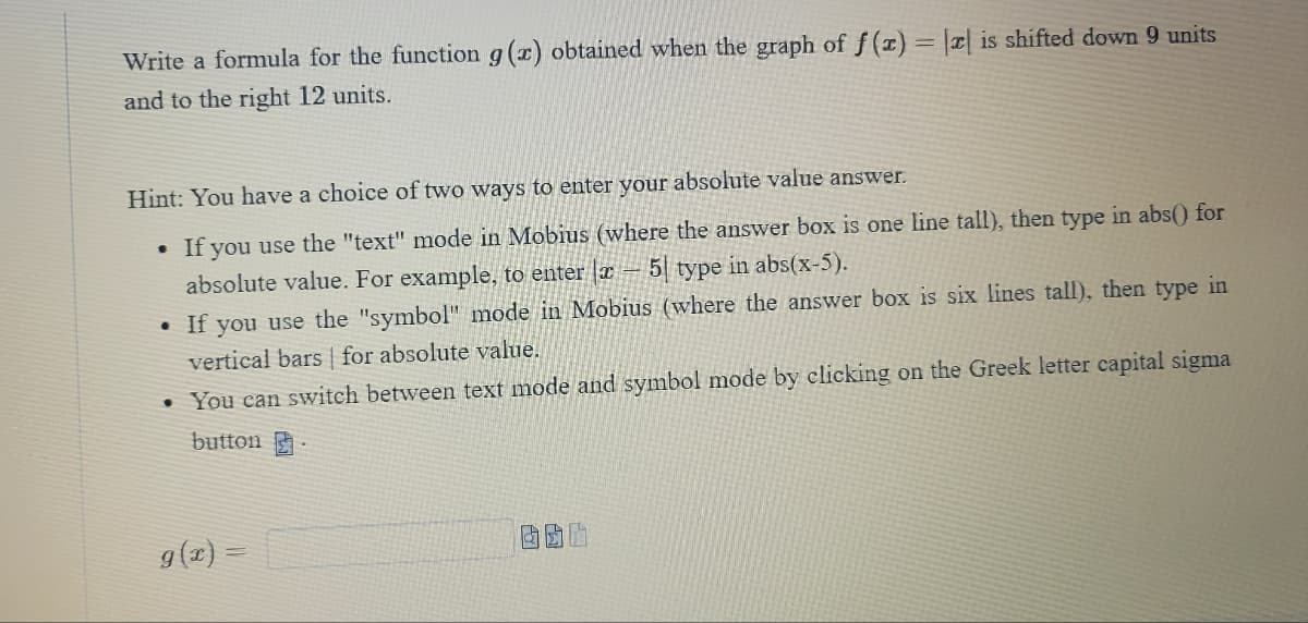 Write a formula for the function g(x) obtained when the graph of f(x) = || is shifted down 9 units
and to the right 12 units.
Hint: You have a choice of two ways to enter your absolute value answer.
●
If you use the "text" mode in Mobius (where the answer box is one line tall), then type in abs() for
absolute value. For example, to enter a -5 type in abs(x-5).
. If you use the "symbol" mode in Mobius (where the answer box is six lines tall), then type in
vertical bars for absolute value.
• You can switch between text mode and symbol mode by clicking on the Greek letter capital sigma
button
6
g(x) =