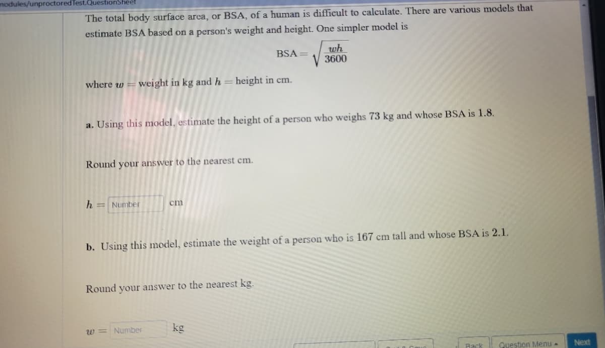 modules/unproctored Test.QuestionSheet
The total body surface area, or BSA, of a human is difficult to calculate. There are various models that
estimate BSA based on a person's weight and height. One simpler model is
BSA =
wh
V3600
where w=weight in kg and h = height in cm.
a. Using this model, estimate the height of a person who weighs 73 kg and whose BSA is 1.8.
Round your answer to the nearest cm.
h H Number
cm
b. Using this model, estimate the weight of a person who is 167 cm tall and whose BSA is 2.1.
Round your answer to the nearest kg.
Number
kg
w=
Back Question Menu -
Next