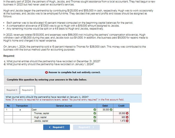 In the early part of 2024, the partners of Hugh, Jacobs, and Thomas sought assistance from a local accountant. They had begun a new
business in 2023 but had never used an accountant's services.
Hugh and Jacobs began the partnership by contributing $125,000 and $55,000 in cash, respectively. Hugh was to work occasionally
at the business, and Jacobs was to be employed full-time. They decided that year-end profits and losses should be assigned as
follows:
• Each partner was to be allocated 10 percent Interest computed on the beginning capital balances for the period.
• A compensation allowance of $7,000 was to go to Hugh with a $19,000 amount assigned to Jacobs.
• Any remaining Income would be split on a 4:6 basis to Hugh and Jacobs, respectively.
In 2023, revenues totaled $130,000, and expenses were $96,000 (not including the partners' compensation allowance). Hugh
withdrew cash of $6,000 during the year, and Jacobs took out $11,000. In addition, the business paid $9,000 for repairs made to
Hugh's home and charged it to repair expense.
On January 1, 2024, the partnership sold a 15 percent interest to Thomas for $38,000 cash. This money was contributed to the
business with the bonus method used for accounting purposes.
Required:
c. What journal entries should the partnership have recorded on December 31, 2023?
d. What journal entry should the partnership have recorded on January 1, 2024?
Answer is complete but not entirely correct.
Complete this question by entering your answers in the tabs below.
Required C Required D
What journal entry should the partnership have recorded on January 1, 2024?
Note: If no entry is required for a transaction/event, select "No journal entry required" in the first account field.
No
Transaction
1
a
Cash
Thomas, capital
General Journal
Hugh, capital
Jacobs, capital
✔
< Required C
Required D >
Debit
Credit
38,000
35,550
980 *
1,470