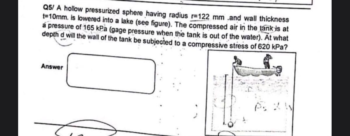 Q5/ A hollow pressurized sphere having radius r=122 mm .and wall thickness
t=10mm. is lowered into a lake (see figure). The compressed air in the tank is at
a pressure of 165 kPa (gage pressure when the tank is out of the water). At what
depth d will the wall of the tank be subjected to a compressive stress of 620 kPa?
Answer
