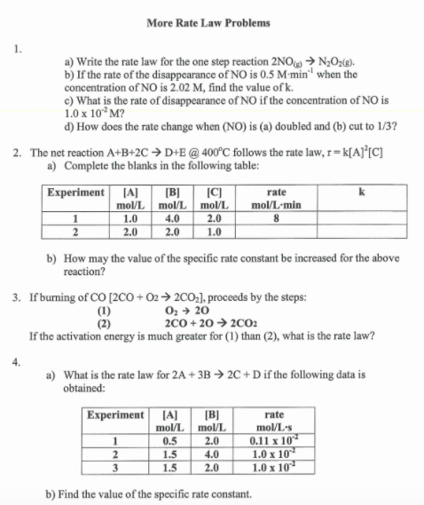 More Rate Law Problems
1.
a) Write the rate law for the one step reaction 2NO → N;Oz9).
b) If the rate of the disappearance of NO is 0.5 M-min" when the
concentration of NO is 2.02 M, find the value of k.
c) What is the rate of disappearance of NO if the concentration of NO is
1.0 x 10° M?
d) How does the rate change when (NO) is (a) doubled and (b) cut to 1/3?
2. The net reaction A+B+2C → D+E @ 400°C follows the rate law, r=k[A]°[C]
a) Complete the blanks in the following table:
Experiment
[A]
[B]
mol/L
|C)
k
rate
mol/L
mol/L
mol/L'min
2.0
4.0
2.0
1.0
2
2.0
1.0
b) How may the value of the specific rate constant be increased for the above
reaction?
3. If buming of CO [2CO + O2→ 200,], proceeds by the steps:
02 + 20
2C0 + 20 → 2002
If the activation energy is much greater for (1) than (2), what is the rate law?
(1)
(2)
4.
a) What is the rate law for 2A + 3B → 2C + D if the following data is
obtained:
Experiment [A]
mol/L
[B]
mol/L
rate
mol/L's
0.11 x 10
1.0 x 10
1.0 x 10
1
0.5
1.5
1.5
2.0
4.0
2.0
2
3
b) Find the value of the specific rate constant.
