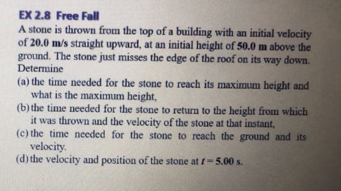 A stone is thrown from the top of a building with an initial velocity
of 20.0 m/s straight upward, at an initial height of 50.0 m above the
ground. The stone just misses the edge of the roof on its way down.
Determine
(a) the time needed for the stone to reach its maximum height and
what is the maximum height,
(b) the time needed for the stone to return to the height from which
it was thrown and the velocity of the stone at that instant,
(c) the time needed for the stone to reach the ground and its
velocity.
(d) the velocity and position of the stone at f 5.00 s.
