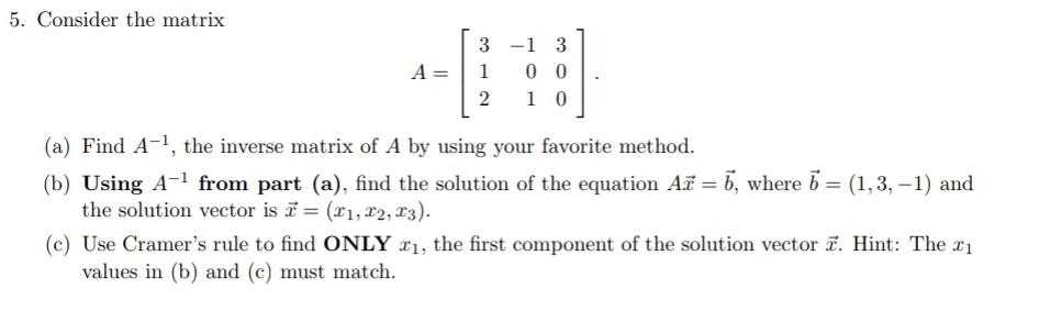5. Consider the matrix
-1 3
0 0
1 0
A =
1
2
(a) Find A-1, the inverse matrix of A by using your favorite method.
(b) Using A-1 from part (a), find the solution of the equation A = b, where b = (1,3, –1) and
the solution vector is = (x1, x2, X3).
(c) Use Cramer's rule to find ONLY x1, the first component of the solution vector . Hint: The x1
values in (b) and (c) must match.
