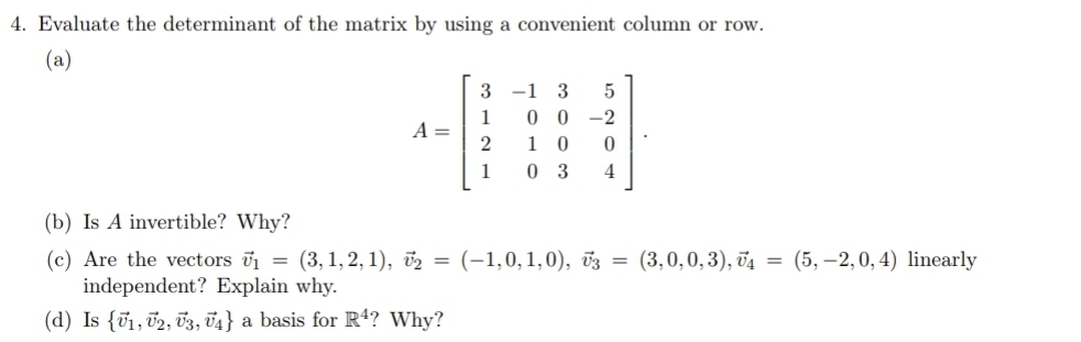 4. Evaluate the determinant of the matrix by using a convenient column or row.
(a)
3
-1
1
A =
2
0 0
1 0
-2
1
0 3
4
(b) Is A invertible? Why?
(3,0,0,3), đ4 = (5,–2,0, 4) linearly
(c) Are the vectors v1 = (3, 1, 2, 1), v2 = (-1,0,1,0), v3
independent? Explain why.
(d) Is {v1, 02, T3, 74} a basis for R4? Why?
