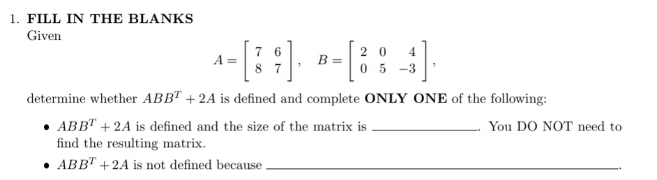 1. FILL IN THE BLANKS
Given
7 6
2 0
4
A
B
8 7
05 -3
determine whether ABBT + 2A is defined and complete ONLY ONE of the following:
• ABBT + 2A is defined and the size of the matrix is
find the resulting matrix.
You DO NOT need to
• ABBT + 2A is not defined because

