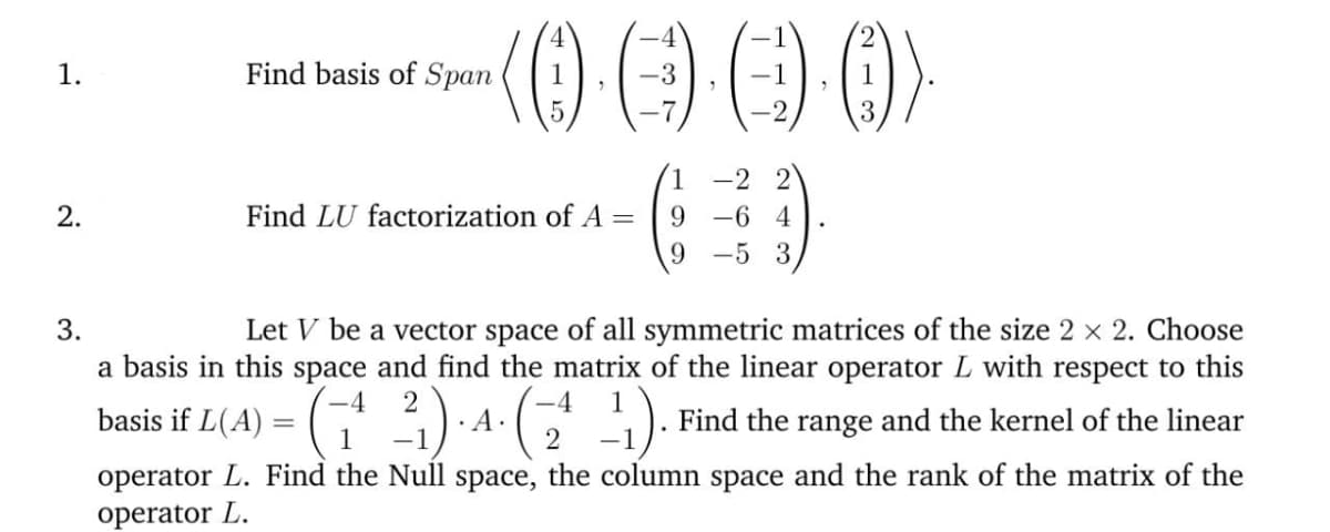 1.
Find basis of Span
-2 2
Find LU factorization of A =
9 -6 4
9 -5 3
2.
Let V be a vector space of all symmetric matrices of the size 2 × 2. Choose
a basis in this space and find the matrix of the linear operator L with respect to this
3.
if L(4) = (†' 3) -4 ( ).
1
Find the range and the kernel of the linear
basis
1
2
operator L. Find the Null space, the column space and the rank of the matrix of the
operator L.
