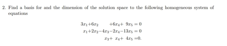 2. Find a basis for and the dimension of the solution space to the following homogeneous system of
equations
3x1+6x2
+6x4+ 9xz = 0
xi+2x2-4x3-2x4-13x5 = 0
%3D
x3+ x4+ 4x5 =0.
