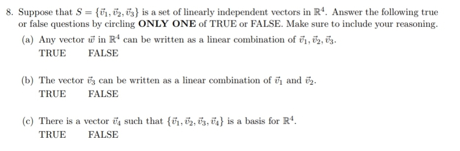 8. Suppose that S = {õ1, 02, v3} is a set of linearly independent vectors in R4. Answer the following true
or false questions by circling ONLY ONE of TRUE or FALSE. Make sure to include your reasoning.
(a) Any vector w in Rª can be written as a linear combination of T1, v2, 03.
TRUE
FALSE
(b) The vector ū3 can be written as a linear combination of ij and ö2.
TRUE
FALSE
(c) There is a vector v4 such that {ũ1, 02, 03, 74} is a basis for R4.
TRUE
FALSE
