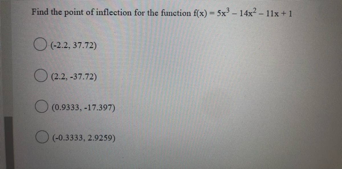 Find the point of inflection for the function f(x) = 5x - 14x2 - 11x + 1
O (-2.2, 37.72)
O 2.2.
(2.2, -37.72)
O (0.9333, -17.397)
O (-0.3333, 2.9259)
