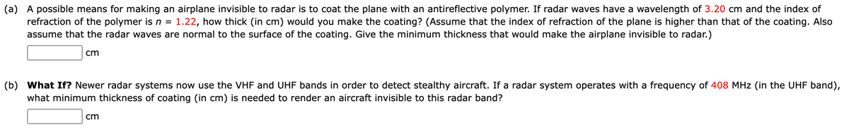 (a) A possible means for making an airplane invisible to radar is to coat the plane with an antireflective polymer. If radar waves have a wavelength of 3.20 cm and the index of
refraction of the polymer is n = 1.22, how thick (in cm) would you make the coating? (Assume that the index of refraction of the plane is higher than that of the coating. Also
assume that the radar waves are normal to the surface of the coating. Give the minimum thickness that would make the airplane invisible to radar.)
cm
(b) What If? Newer radar systems now use the VHF and UHF bands in order to detect stealthy aircraft. If a radar system operates with a frequency of 408 MHz (in the UHF band),
what minimum thickness of coating (in cm) is needed to render an aircraft invisible to this radar band?
cm
