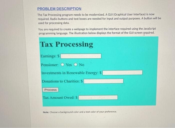 PROBLEM DESCRIPTION
The Tax Processing program needs to be modernized. A GUI (Graphical User Interface) is now
required. Radio buttons and text boxes are needed for input and output purposes. A button will be
used for processing data.
You are required to create a webpage to implement the interface required using the JavaScript
programming language. The illustration below displays the format of the GUI screen yequired.
Tax Processing
Earnings: S
Pensioner:
Yes O No
Investments in Renewable Energy: S
Donations to Charities: S
Process
Tax Amount Owed: $
Note: Choose a background color and a text color of your preference.
