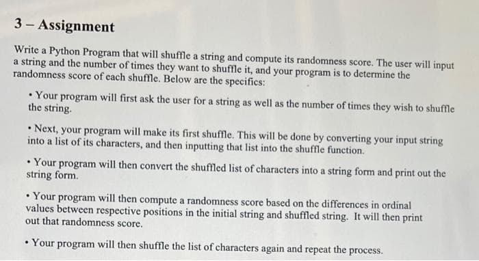 3 - Assignment
Write a Python Program that will shuffle a string and compute its randomness score. The user will input
a string and the number of times they want to shuffle it, and your program is to determine the
randomness score of each shuffle. Below are the specifics:
• Your program will first ask the user for a string as well as the number of times they wish to shuffle
the string.
• Next, your program will make its first shuffle. This will be done by converting your input string
into a list of its characters, and then inputting that list into the shuffle function.
• Your program will then convert the shuffled list of characters into a string form and print out the
string form.
• Your program will then compute a randomness score based on the differences in ordinal
values between respective positions in the initial string and shuffled string. It will then print
out that randomness score.
• Your program will then shuffle the list of characters again and repeat the process.
