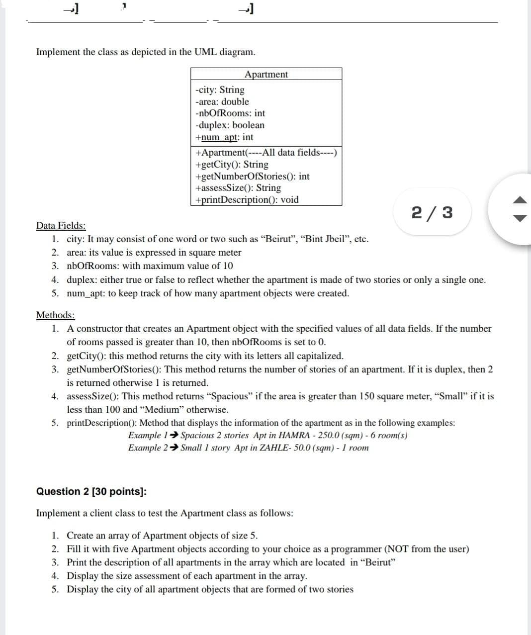 Implement the class as depicted in the UML diagram.
Apartment
-city: String
-area: double
-nbOfRooms: int
-duplex: boolean
+num apt: int
+Apartment(----All data fields----)
+getCity(): String
+getNumberOfStories(): int
+assessSize(): String
+printDescription(): void
2/3
Data Fields:
1. city: It may consist of one word or two such as "Beirut", "Bint Jbeil", etc.
2. area: its value is expressed in square meter
3. nbOfRooms: with maximum value of 10
4. duplex: either true or false to reflect whether the apartment is made of two stories or only a single one.
5. num_apt: to keep track of how many apartment objects were created.
Methods:
1. A constructor that creates an Apartment object with the specified values of all data fields. If the number
of rooms passed is greater than 10, then nbOfRooms is set to 0.
2. getCity(): this method returns the city with its letters all capitalized.
3. getNumberOfStories(): This method returns the number of stories of an apartment. If it is duplex, then 2
is returned otherwise 1 is returned.
4. assessSize(): This method returns "Spacious" if the area is greater than 150 square meter, "Small" if it is
less than 100 and "Medium" otherwise.
5. printDescription(): Method that displays the information of the apartment as in the following examples:
Example 1> Spacious 2 stories Apt in HAMRA - 250.0 (sqm) - 6 room(s)
Example 2 Small 1 story Apt in ZAHLE- 50.0 (sqm) - 1 room
Question 2 [30 points]:
Implement a client class to test the Apartment class as follows:
1. Create an array of Apartment objects of size 5.
2. Fill it with five Apartment objects according to your choice as a programmer (NOT from the user)
3. Print the description of all apartments in the array which are located in "Beirut"
4. Display the size assessment of each apartment in the array.
5. Display the city of all apartment objects that are formed of two stories
