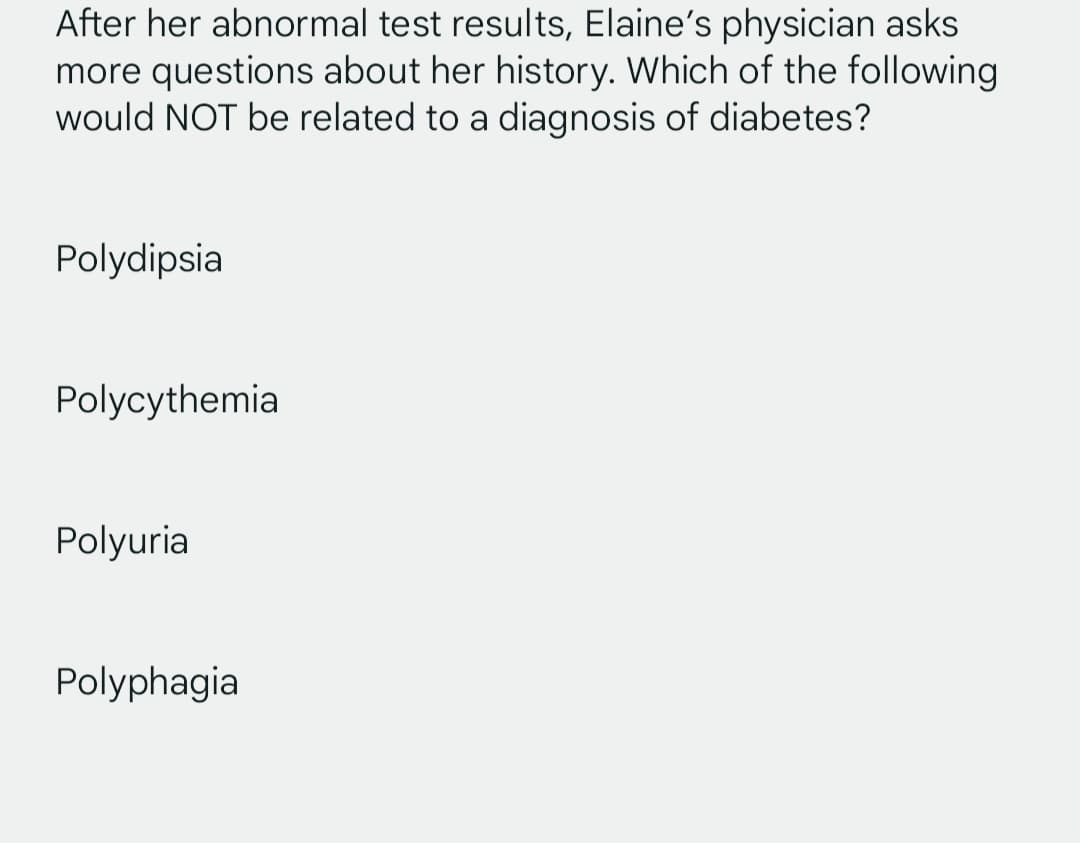After her abnormal test results, Elaine's physician asks
more questions about her history. Which of the following
would NOT be related to a diagnosis of diabetes?
Polydipsia
Polycythemia
Polyuria
Polyphagia
