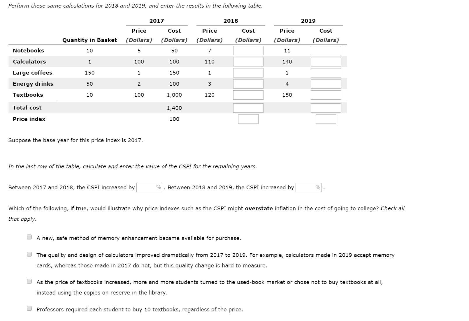 Perform these same calculations for 2018 and 2019, and enter the results in the following table.
2017
2018
2019
Price
Price
Price
Cost
Cost
Cost
(Dollars)
(Dollars)
(Dollars)
(Dollars)
(Dollars)
(Dollars)
Quantity in Basket
Notebooks
10
50
11
Calculators
100
100
110
140
150
Large coffees
150
100
Energy drinks
50
4
Textbooks
10
100
1,000
120
150
Total cost
1,400
Price index
100
Suppose the base year for this price index is 2017.
In the last row of the table, calculate and enter the value of the CSPI for the remaining years.
Between 2017 and 2018, the CSPI increased by
Between 2018 and 2019, the CSPI increased by
Which of the following, if true, would illustrate why price indexes such as the CSPI might overstate inflation in the cost of going to college? Check all
that apply.
A new, safe method of memory enhancement became available for purchase.
The quality and design of calculators improved dramatically from 2017 to 2019. For example, calculators made in 2019 accept memory
cards, whereas those made in 2017 do not, but this quality change is hard to measure.
As the price of textbooks increased, more and more students turned to the used-book market or chose not to buy textbooks at all,
instead using the copies on reserve in the library.
Professors required each student to buy 10 textbooks, regardless of the price.
