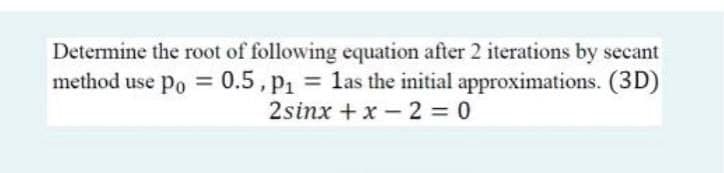 Determine the root of following equation after 2 iterations by secant
method use po = 0.5, p1 = las the initial approximations. (3D)
2sinx + x – 2 = 0
