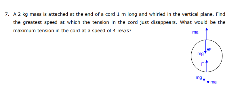 7. A 2 kg mass is attached at the end of a cord 1 m long and whirled in the vertical plane. Find
the greatest speed at which the tension in the cord just disappears. What would be the
maximum tension in the cord at a speed of 4 rev/s?
ma
mg
F
mg.
ma
