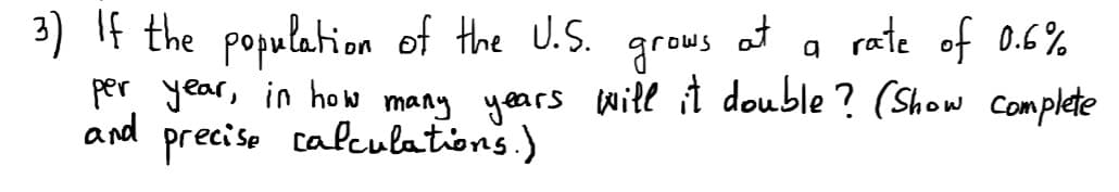 3) If the population of the U.S.
at
grows
a rate of 0.6%
per year, in ho many years will it double ? (Show Complete
and
preciso calculations.)
