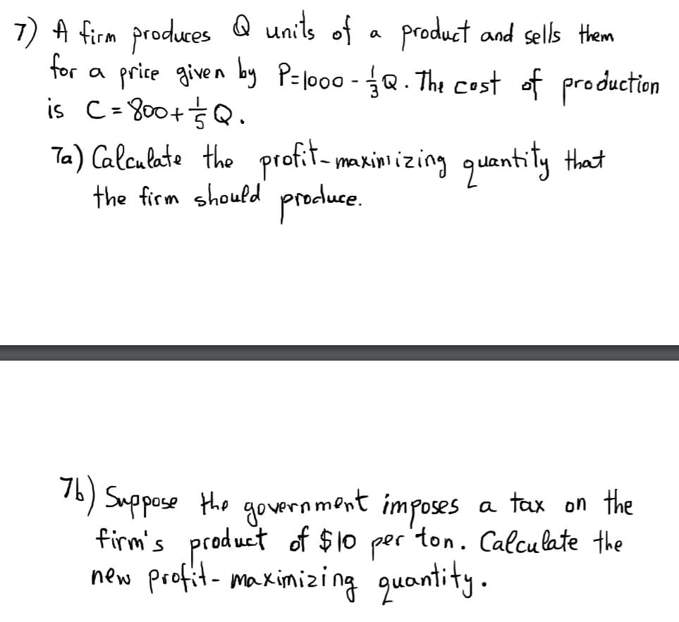 7) A firm produces Q units of a product and sells them
for a price given by P=l000 - Q. The cost of production
is C=800+ŚQ.
Ta) Calculate the profit- maxini izing quantity that
the firm should produce.
76) Suppose the
firm's product of $10 per 'ton. Calculate the
new profit- maximizing quantity.
government imposes
a tax on the
