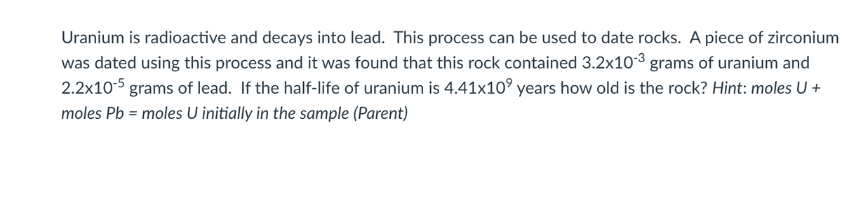 Uranium is radioactive and decays into lead. This process can be used to date rocks. A piece of zirconium
was dated using this process and it was found that this rock contained 3.2x103 grams of uranium and
2.2x10-5 grams of lead. If the half-life of uranium is 4.41x10° years how old is the rock? Hint: moles U +
moles Pb = moles U initially in the sample (Parent)
